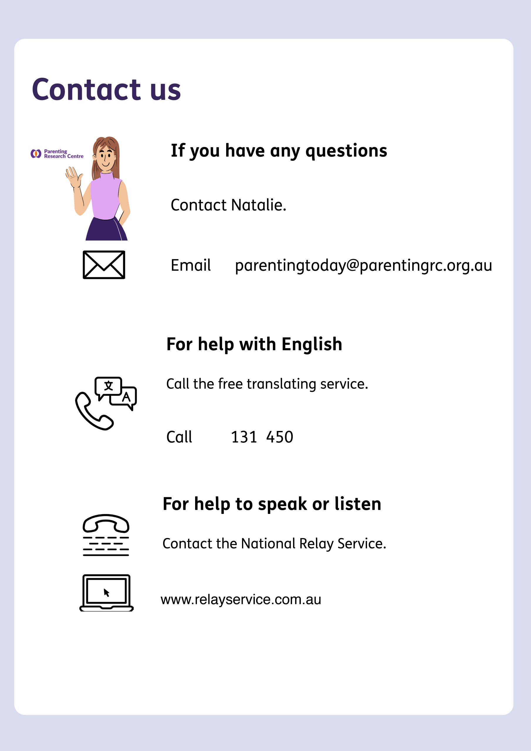 Page with cartoon images and text. Top to bottom text: Contact us. If you have any questions. Contact Natalie. Email parentingtoday@parentingrc.org.au. For help with English. Call the free translating service. Call 131450. For help to speak or listen. Contact the National Relay Service. www.relayservice.com.au. Pictures depict woman in the pink shirt as the contact person. Icons of an email symbol, a phone with different languages, and a computer indicate options for getting help with the survey.